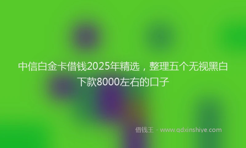 中信白金卡借钱2025年精选，整理五个无视黑白下款8000左右的口子