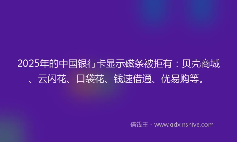 2025年的中国银行卡显示磁条被拒有：贝壳商城、云闪花、口袋花、钱速借通、优易购等。