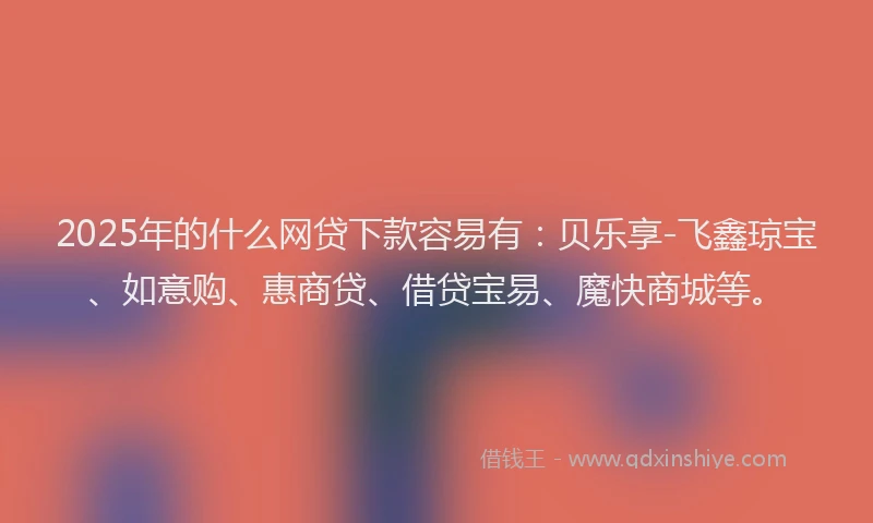 2025年的什么网贷下款容易有：贝乐享-飞鑫琼宝、如意购、惠商贷、借贷宝易、魔快商城等。