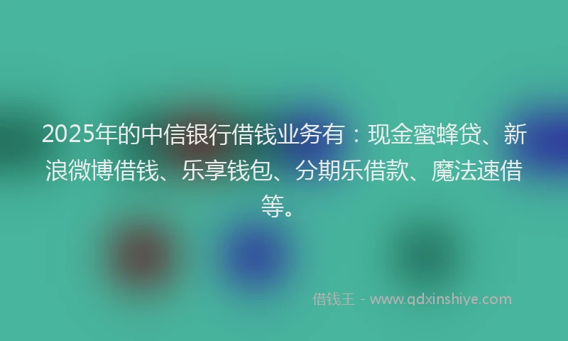 2025年的中信银行借钱业务有：现金蜜蜂贷、新浪微博借钱、乐享钱包、分期乐借款、魔法速借等。