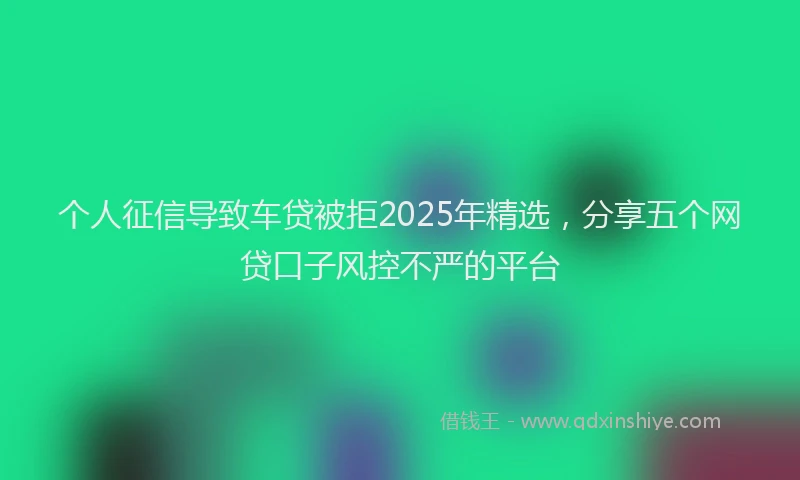 个人征信导致车贷被拒2025年精选，分享五个网贷口子风控不严的平台