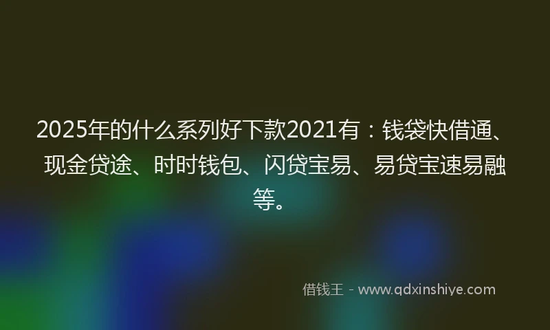 2025年的什么系列好下款2021有：钱袋快借通、现金贷途、时时钱包、闪贷宝易、易贷宝速易融等。