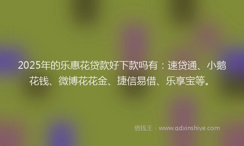 2025年的乐惠花贷款好下款吗有：速贷通、小鹅花钱、微博花花金、捷信易借、乐享宝等。