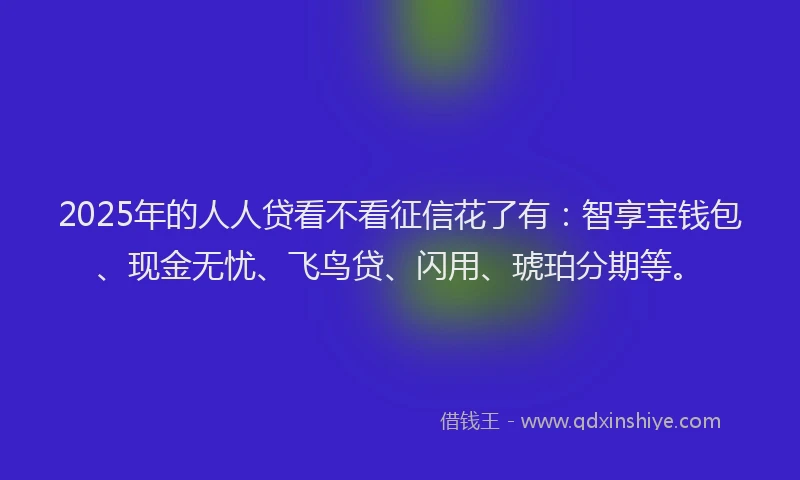 2025年的人人贷看不看征信花了有：智享宝钱包、现金无忧、飞鸟贷、闪用、琥珀分期等。