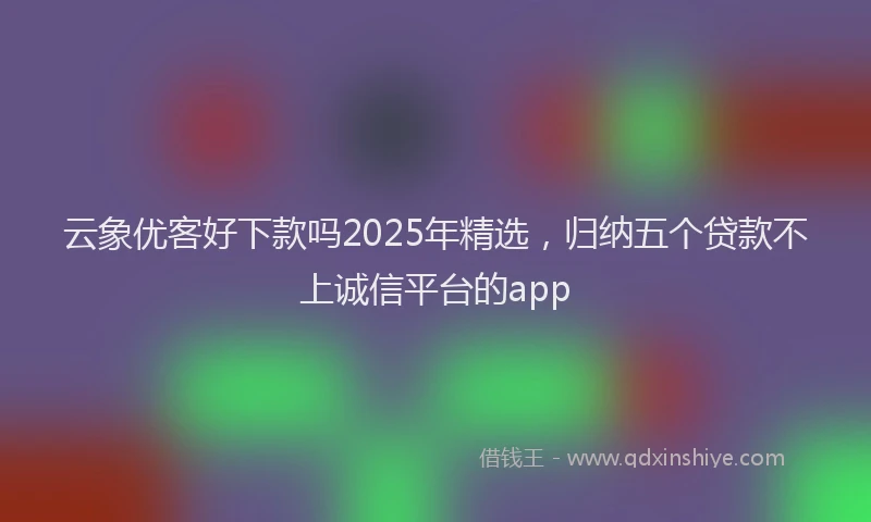 云象优客好下款吗2025年精选，归纳五个贷款不上诚信平台的app