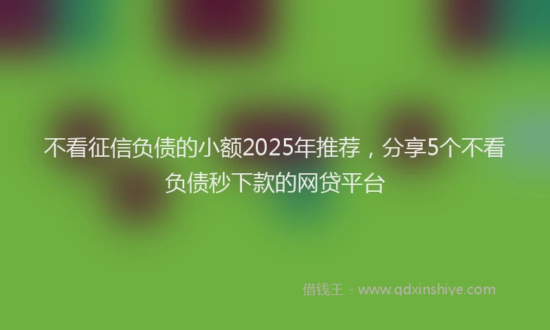 不看征信负债的小额2025年推荐，分享5个不看负债秒下款的网贷平台