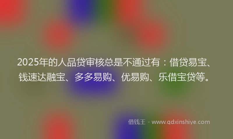 2025年的人品贷审核总是不通过有：借贷易宝、钱速达融宝、多多易购、优易购、乐借宝贷等。