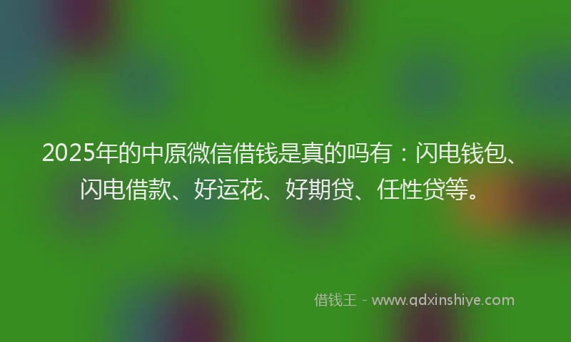2025年的中原微信借钱是真的吗有：闪电钱包、闪电借款、好运花、好期贷、任性贷等。