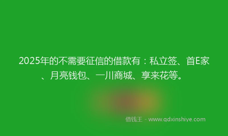 2025年的不需要征信的借款有：私立签、首E家、月亮钱包、一川商城、享来花等。
