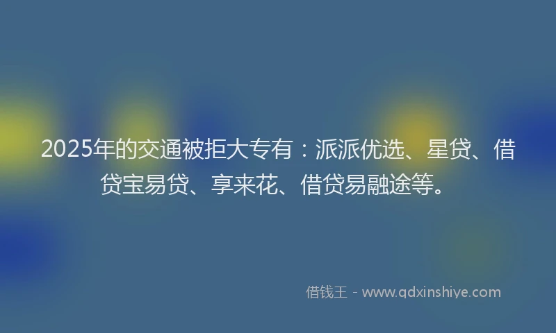 2025年的交通被拒大专有：派派优选、星贷、借贷宝易贷、享来花、借贷易融途等。