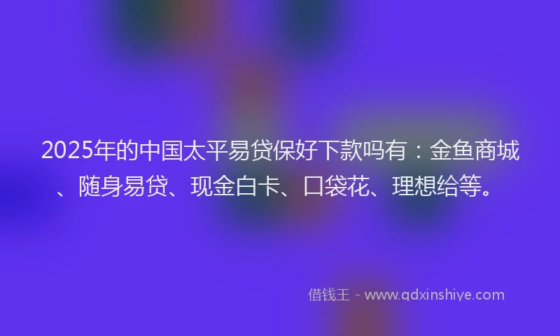 2025年的中国太平易贷保好下款吗有：金鱼商城、随身易贷、现金白卡、口袋花、理想给等。