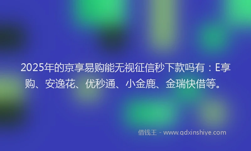 2025年的京享易购能无视征信秒下款吗有：E享购、安逸花、优秒通、小金鹿、金瑞快借等。