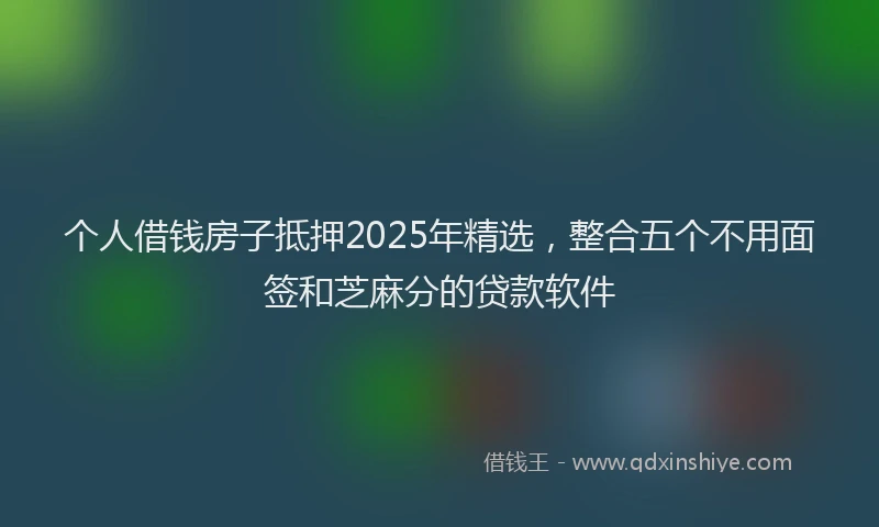 个人借钱房子抵押2025年精选，整合五个不用面签和芝麻分的贷款软件