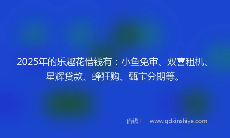 2025年的乐趣花借钱有：小鱼免审、双喜租机、星辉贷款、蜂狂购、甄宝分期等。