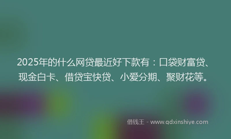 2025年的什么网贷最近好下款有：口袋财富贷、现金白卡、借贷宝快贷、小爱分期、聚财花等。