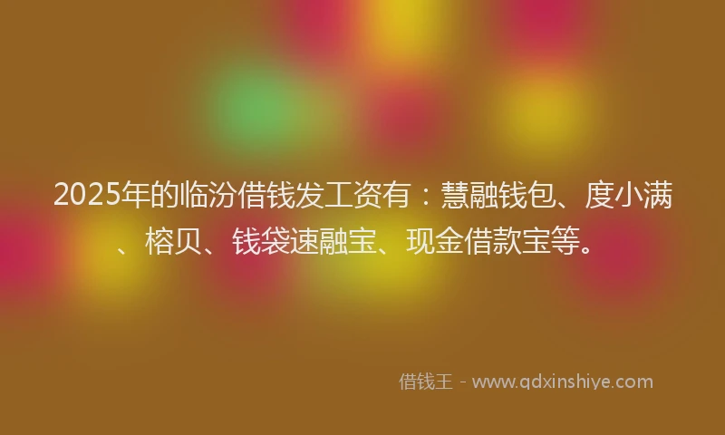 2025年的临汾借钱发工资有：慧融钱包、度小满、榕贝、钱袋速融宝、现金借款宝等。