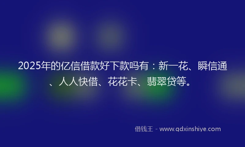2025年的亿信借款好下款吗有：新一花、瞬信通、人人快借、花花卡、翡翠贷等。