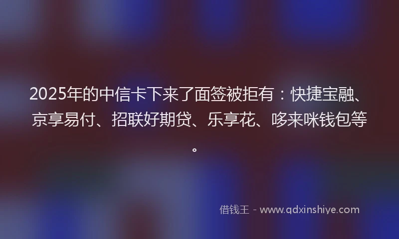 2025年的中信卡下来了面签被拒有：快捷宝融、京享易付、招联好期贷、乐享花、哆来咪钱包等。
