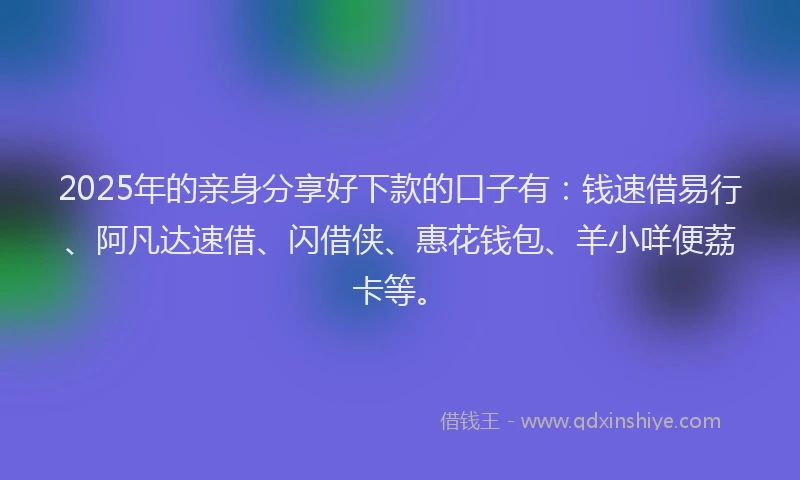 2025年的亲身分享好下款的口子有：钱速借易行、阿凡达速借、闪借侠、惠花钱包、羊小咩便荔卡等。
