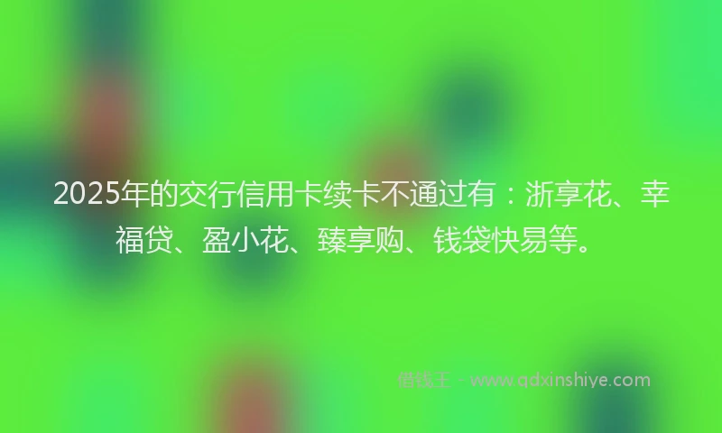 2025年的交行信用卡续卡不通过有：浙享花、幸福贷、盈小花、臻享购、钱袋快易等。
