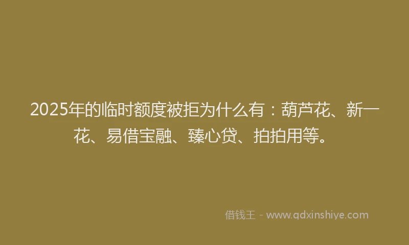 2025年的临时额度被拒为什么有：葫芦花、新一花、易借宝融、臻心贷、拍拍用等。