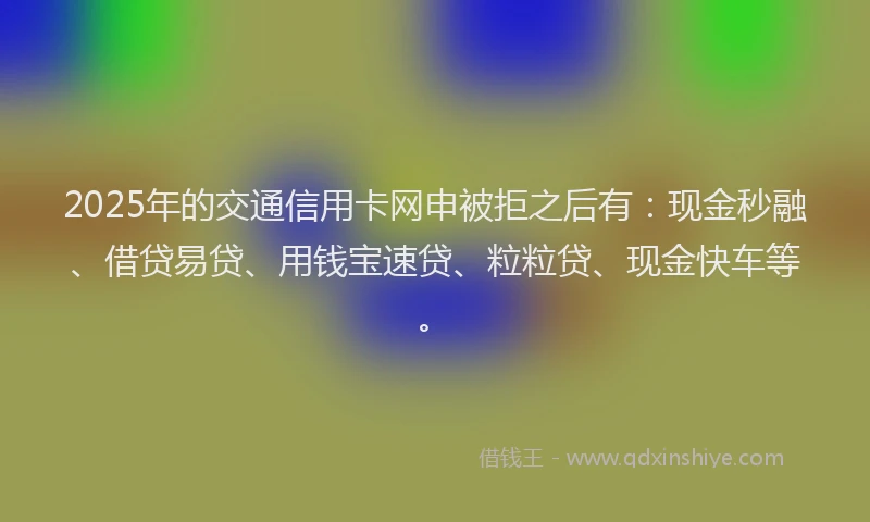 2025年的交通信用卡网申被拒之后有：现金秒融、借贷易贷、用钱宝速贷、粒粒贷、现金快车等。