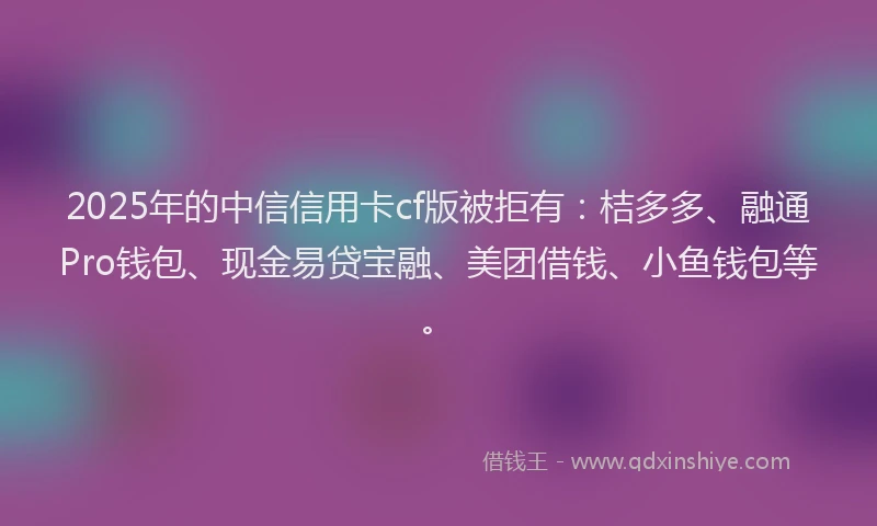 2025年的中信信用卡cf版被拒有：桔多多、融通Pro钱包、现金易贷宝融、美团借钱、小鱼钱包等。