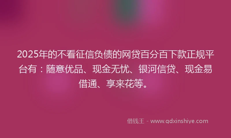 2025年的不看征信负债的网贷百分百下款正规平台有：随意优品、现金无忧、银河信贷、现金易借通、享来花等。