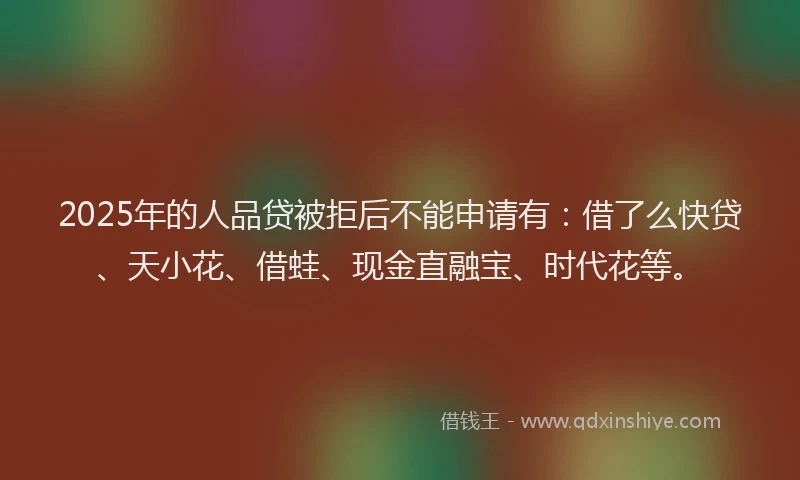 2025年的人品贷被拒后不能申请有：借了么快贷、天小花、借蛙、现金直融宝、时代花等。