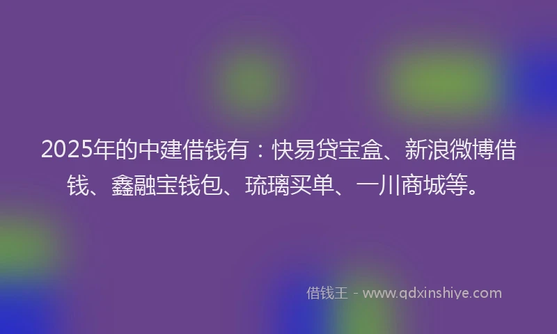 2025年的中建借钱有：快易贷宝盒、新浪微博借钱、鑫融宝钱包、琉璃买单、一川商城等。