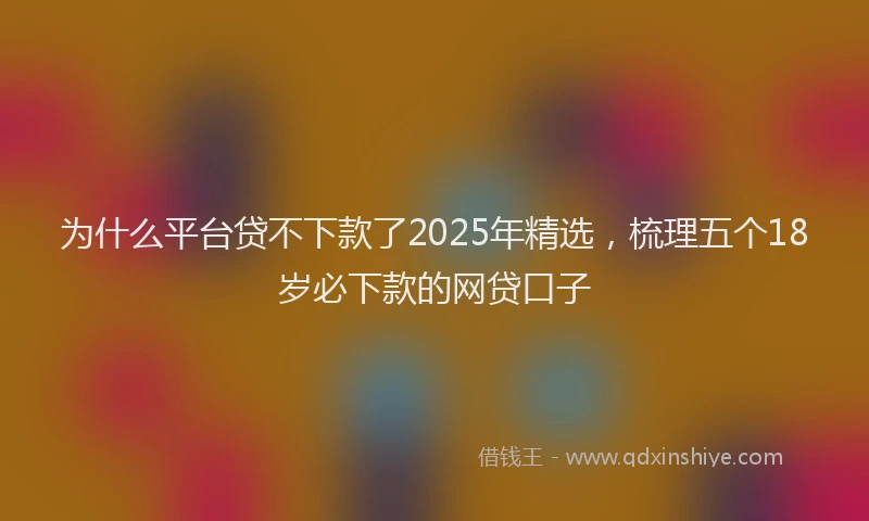 为什么平台贷不下款了2025年精选，梳理五个18岁必下款的网贷口子
