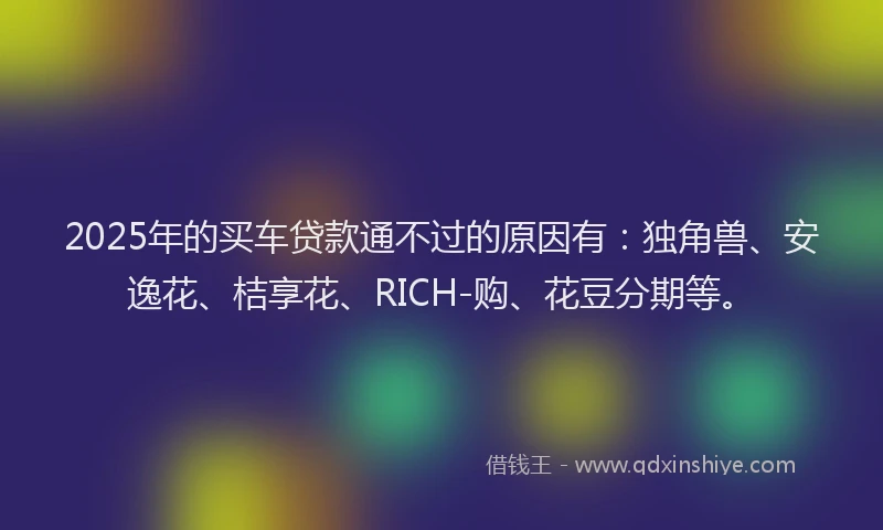 2025年的买车贷款通不过的原因有：独角兽、安逸花、桔享花、RICH-购、花豆分期等。