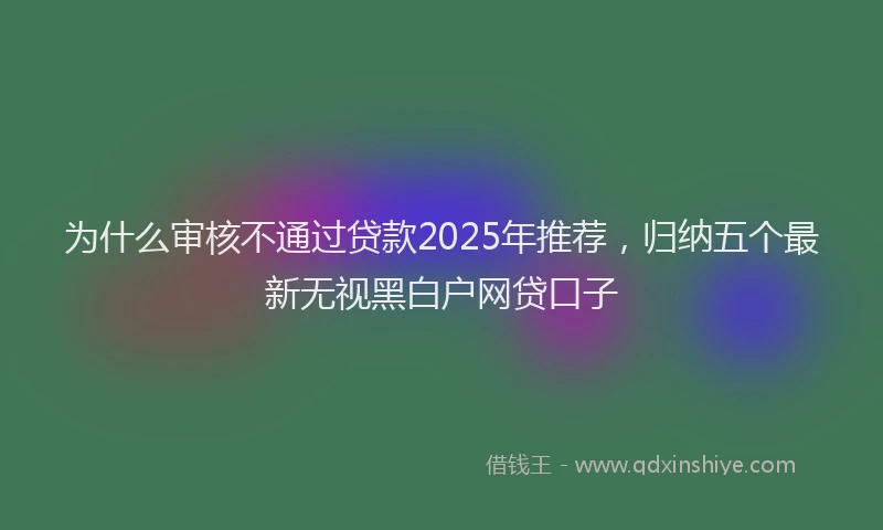 为什么审核不通过贷款2025年推荐，归纳五个最新无视黑白户网贷口子