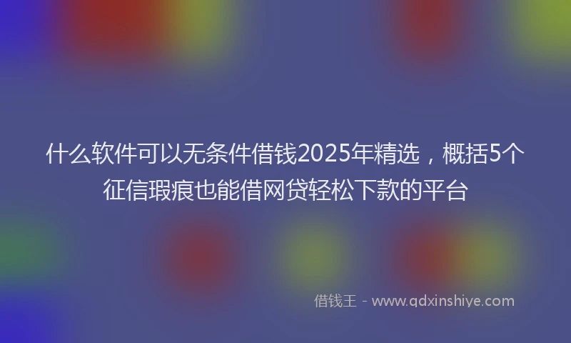 什么软件可以无条件借钱2025年精选，概括5个征信瑕疵也能借网贷轻松下款的平台