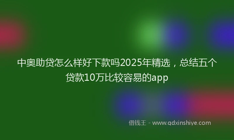 中奥助贷怎么样好下款吗2025年精选，总结五个贷款10万比较容易的app