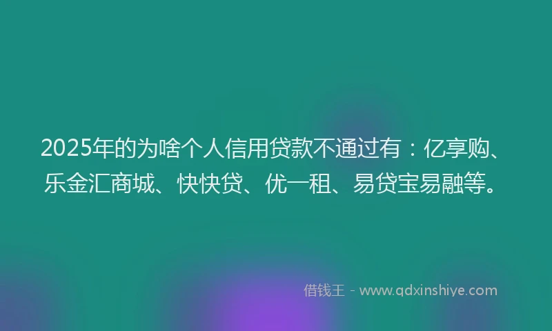 2025年的为啥个人信用贷款不通过有：亿享购、乐金汇商城、快快贷、优一租、易贷宝易融等。