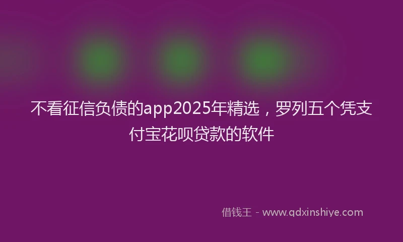 不看征信负债的app2025年精选，罗列五个凭支付宝花呗贷款的软件