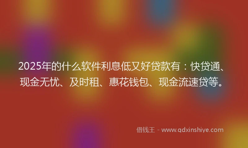 2025年的什么软件利息低又好贷款有：快贷通、现金无忧、及时租、惠花钱包、现金流速贷等。