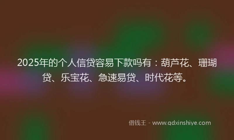 2025年的个人信贷容易下款吗有：葫芦花、珊瑚贷、乐宝花、急速易贷、时代花等。