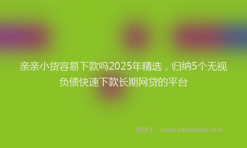 亲亲小货容易下款吗2025年精选，归纳5个无视负债快速下款长期网贷的平台
