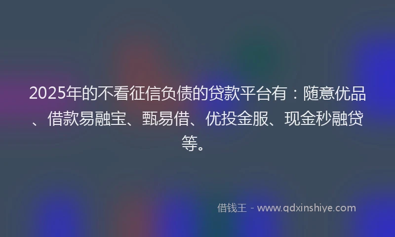 2025年的不看征信负债的贷款平台有：随意优品、借款易融宝、甄易借、优投金服、现金秒融贷等。