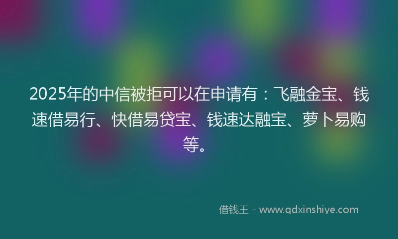 2025年的中信被拒可以在申请有：飞融金宝、钱速借易行、快借易贷宝、钱速达融宝、萝卜易购等。