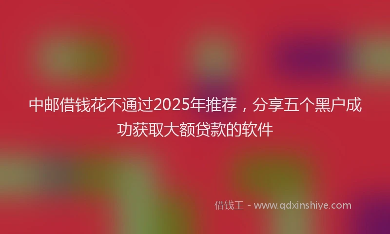 中邮借钱花不通过2025年推荐，分享五个黑户成功获取大额贷款的软件