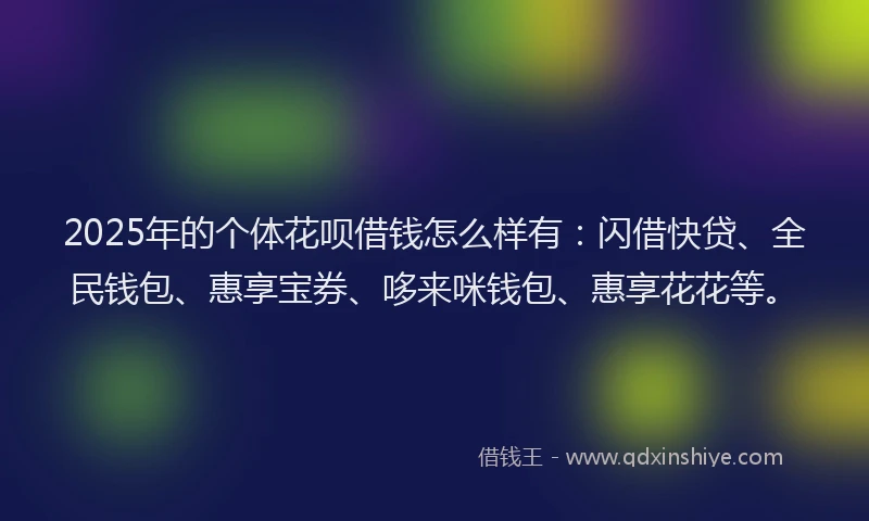 2025年的个体花呗借钱怎么样有：闪借快贷、全民钱包、惠享宝券、哆来咪钱包、惠享花花等。