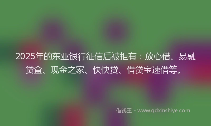 2025年的东亚银行征信后被拒有：放心借、易融贷盒、现金之家、快快贷、借贷宝速借等。