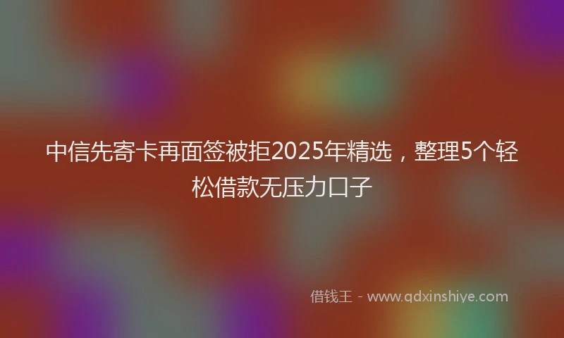中信先寄卡再面签被拒2025年精选，整理5个轻松借款无压力口子