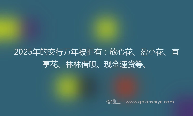 2025年的交行万年被拒有：放心花、盈小花、宜享花、林林借呗、现金速贷等。