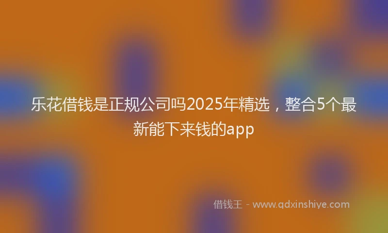 乐花借钱是正规公司吗2025年精选，整合5个最新能下来钱的app