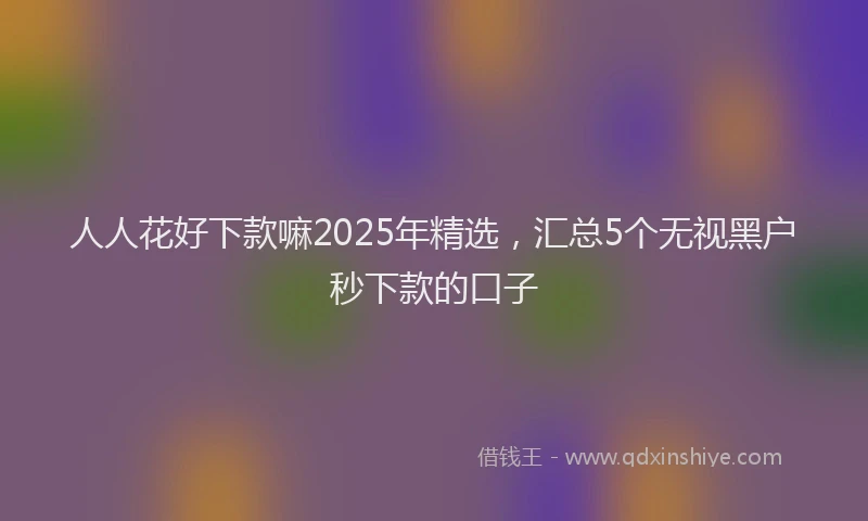 人人花好下款嘛2025年精选，汇总5个无视黑户秒下款的口子