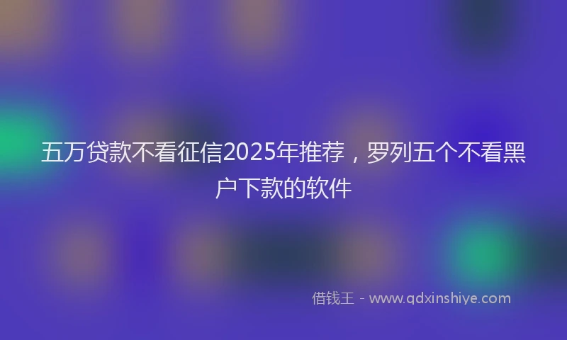 五万贷款不看征信2025年推荐，罗列五个不看黑户下款的软件